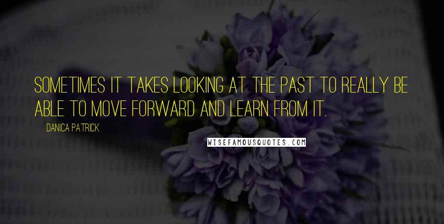 Danica Patrick Quotes: Sometimes it takes looking at the past to really be able to move forward and learn from it.