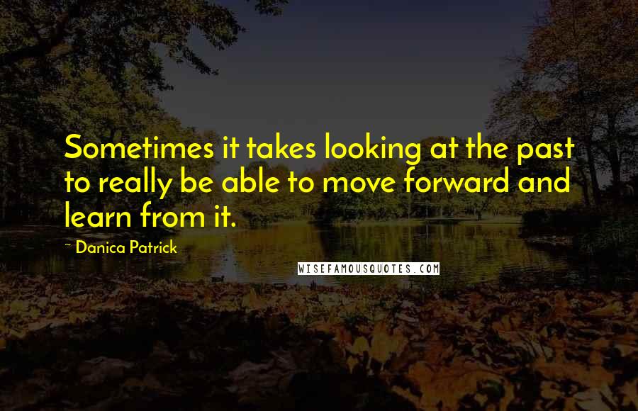 Danica Patrick Quotes: Sometimes it takes looking at the past to really be able to move forward and learn from it.