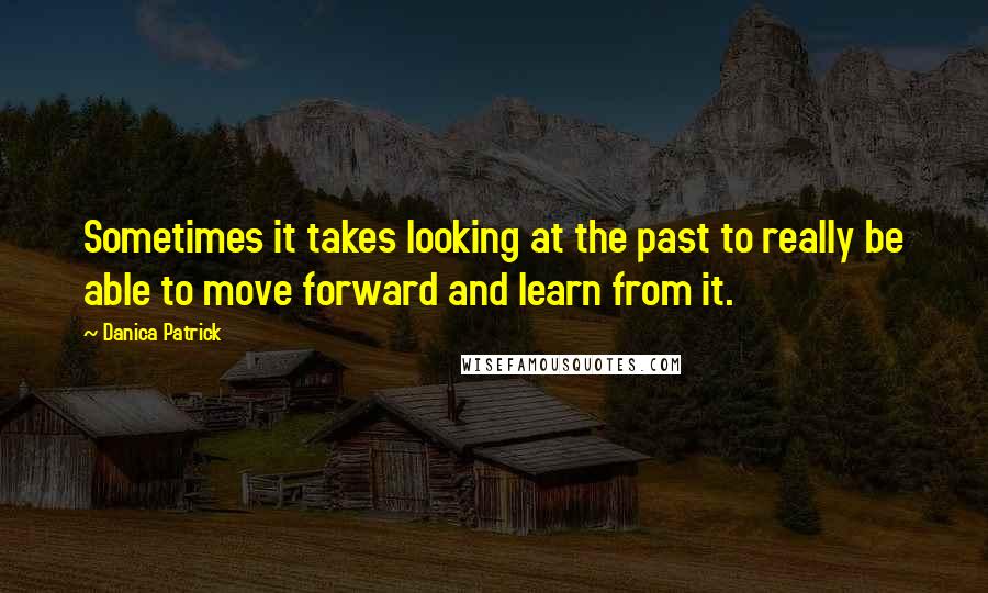 Danica Patrick Quotes: Sometimes it takes looking at the past to really be able to move forward and learn from it.