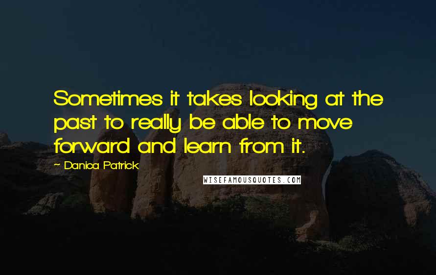 Danica Patrick Quotes: Sometimes it takes looking at the past to really be able to move forward and learn from it.