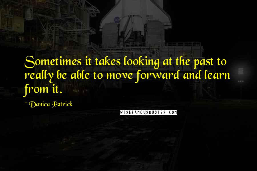 Danica Patrick Quotes: Sometimes it takes looking at the past to really be able to move forward and learn from it.