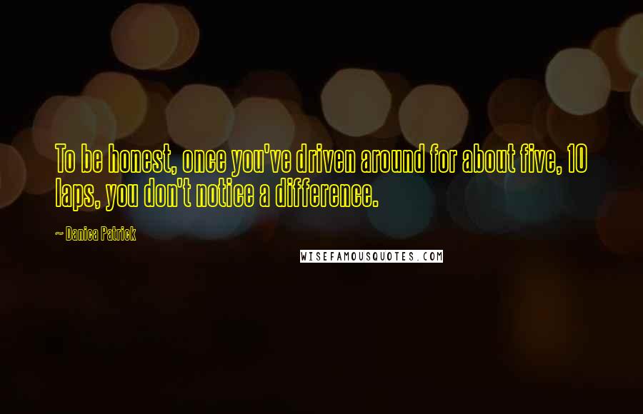 Danica Patrick Quotes: To be honest, once you've driven around for about five, 10 laps, you don't notice a difference.