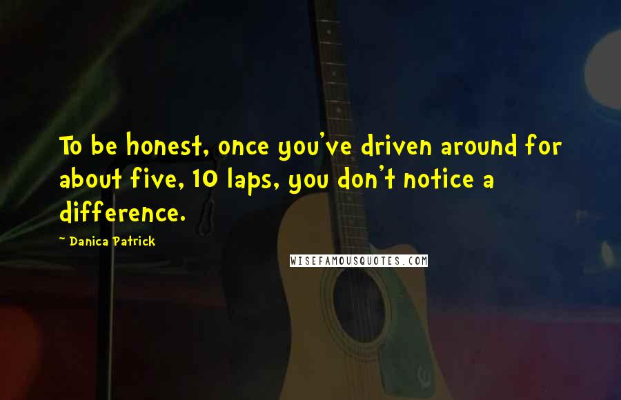 Danica Patrick Quotes: To be honest, once you've driven around for about five, 10 laps, you don't notice a difference.