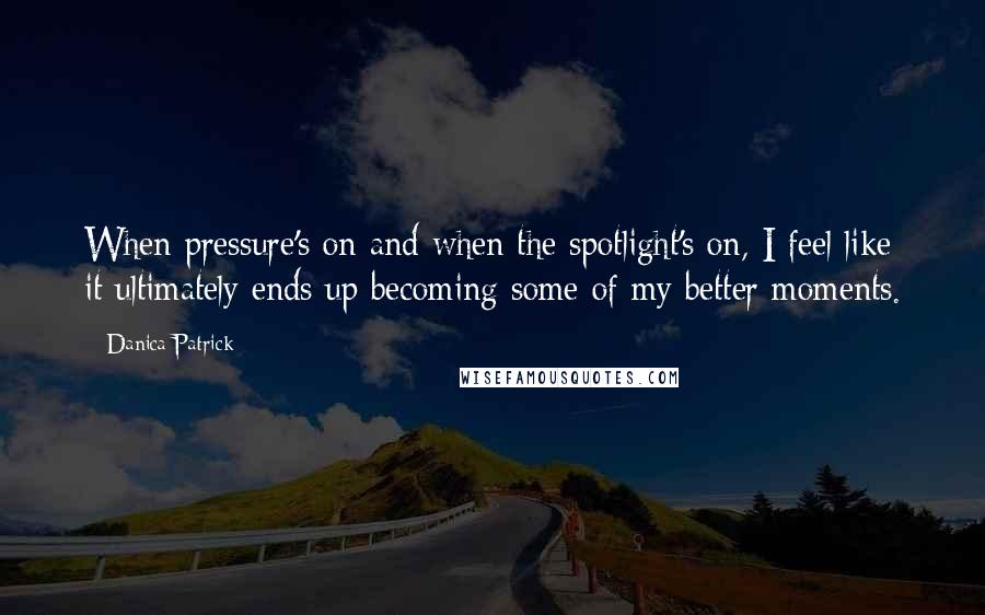 Danica Patrick Quotes: When pressure's on and when the spotlight's on, I feel like it ultimately ends up becoming some of my better moments.