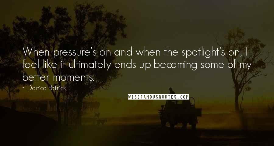 Danica Patrick Quotes: When pressure's on and when the spotlight's on, I feel like it ultimately ends up becoming some of my better moments.