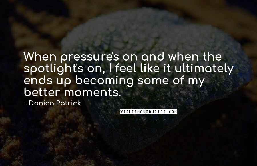 Danica Patrick Quotes: When pressure's on and when the spotlight's on, I feel like it ultimately ends up becoming some of my better moments.