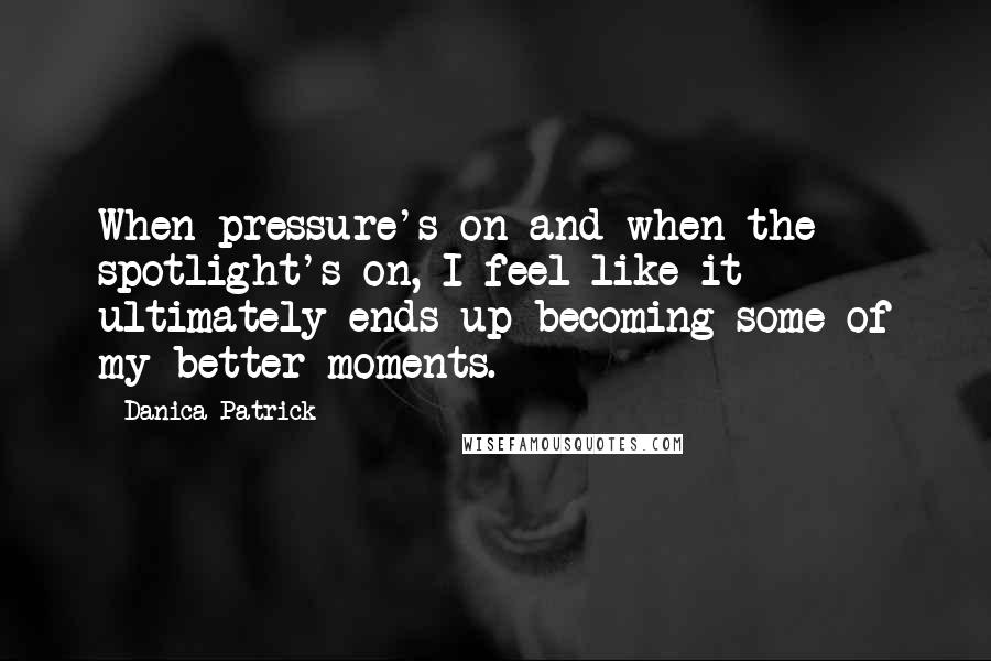 Danica Patrick Quotes: When pressure's on and when the spotlight's on, I feel like it ultimately ends up becoming some of my better moments.
