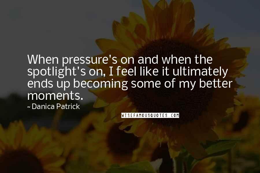 Danica Patrick Quotes: When pressure's on and when the spotlight's on, I feel like it ultimately ends up becoming some of my better moments.