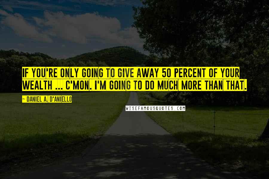 Daniel A. D'Aniello Quotes: If you're only going to give away 50 percent of your wealth ... c'mon. I'm going to do much more than that.