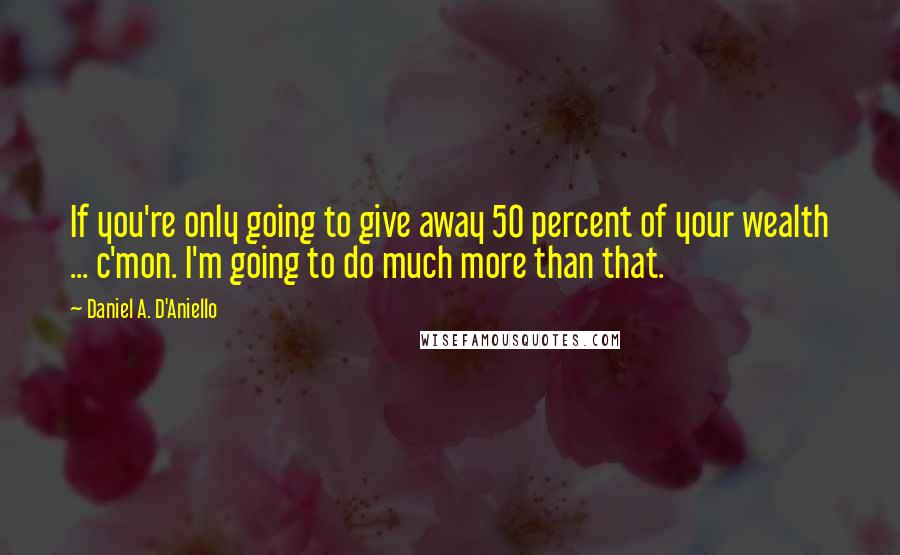 Daniel A. D'Aniello Quotes: If you're only going to give away 50 percent of your wealth ... c'mon. I'm going to do much more than that.