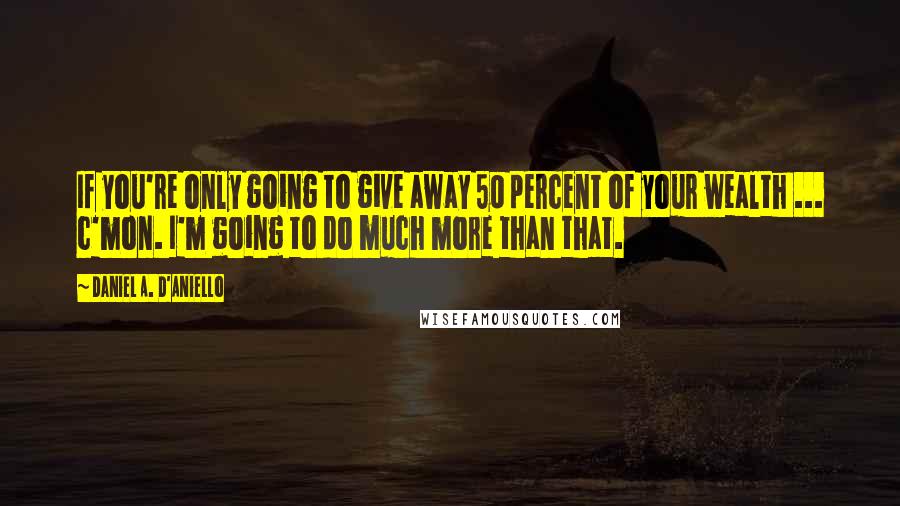 Daniel A. D'Aniello Quotes: If you're only going to give away 50 percent of your wealth ... c'mon. I'm going to do much more than that.
