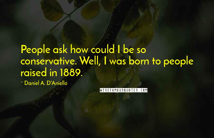 Daniel A. D'Aniello Quotes: People ask how could I be so conservative. Well, I was born to people raised in 1889.