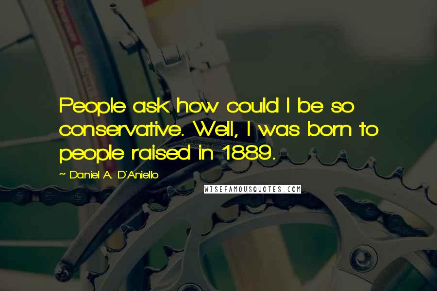 Daniel A. D'Aniello Quotes: People ask how could I be so conservative. Well, I was born to people raised in 1889.