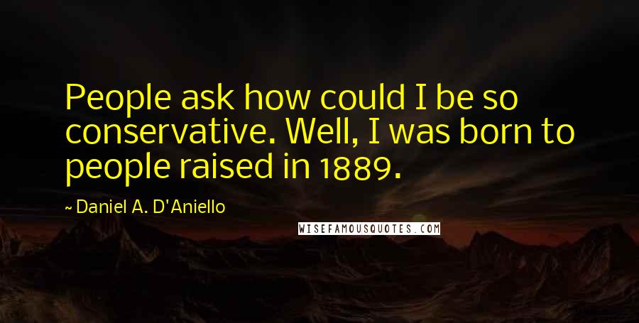 Daniel A. D'Aniello Quotes: People ask how could I be so conservative. Well, I was born to people raised in 1889.