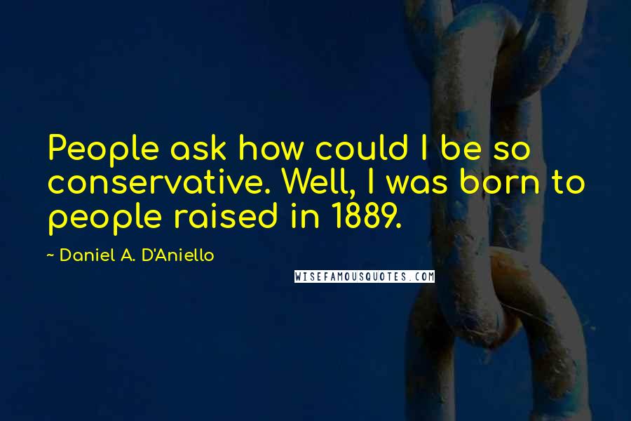 Daniel A. D'Aniello Quotes: People ask how could I be so conservative. Well, I was born to people raised in 1889.