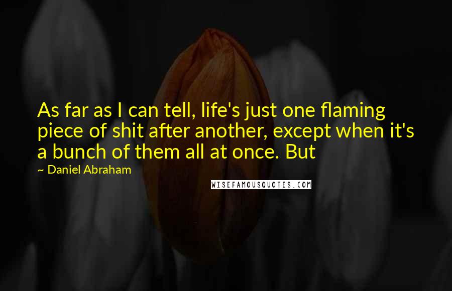 Daniel Abraham Quotes: As far as I can tell, life's just one flaming piece of shit after another, except when it's a bunch of them all at once. But