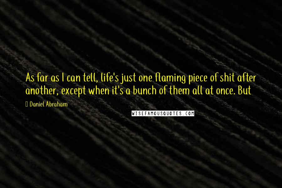 Daniel Abraham Quotes: As far as I can tell, life's just one flaming piece of shit after another, except when it's a bunch of them all at once. But