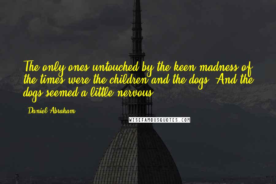 Daniel Abraham Quotes: The only ones untouched by the keen madness of the times were the children and the dogs. And the dogs seemed a little nervous.