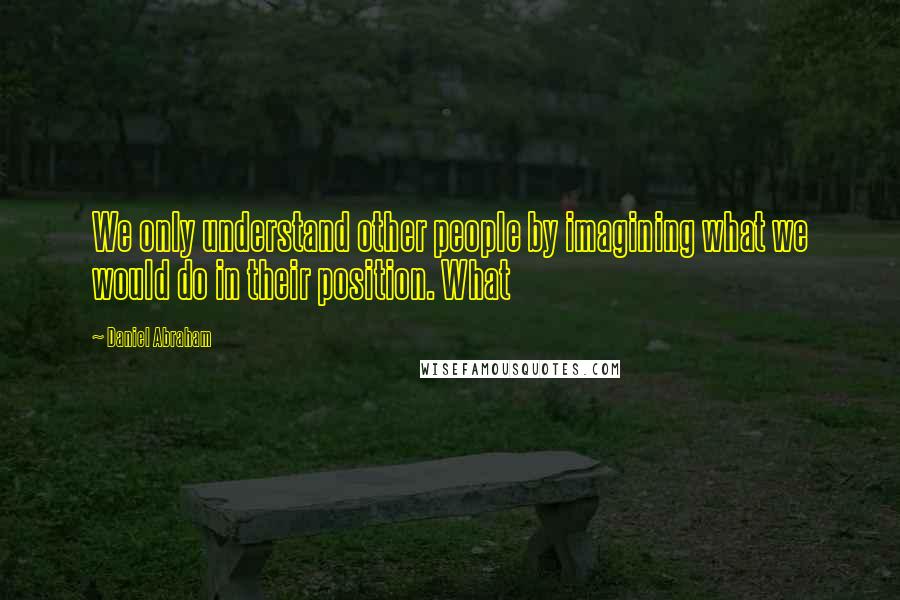 Daniel Abraham Quotes: We only understand other people by imagining what we would do in their position. What