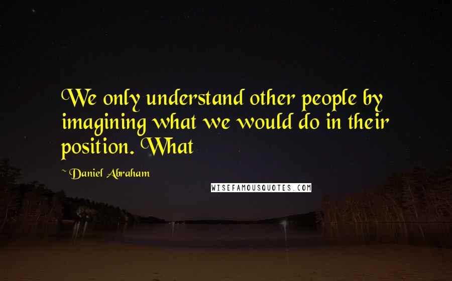 Daniel Abraham Quotes: We only understand other people by imagining what we would do in their position. What