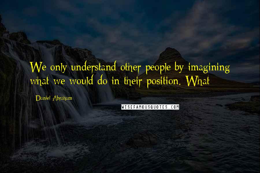 Daniel Abraham Quotes: We only understand other people by imagining what we would do in their position. What