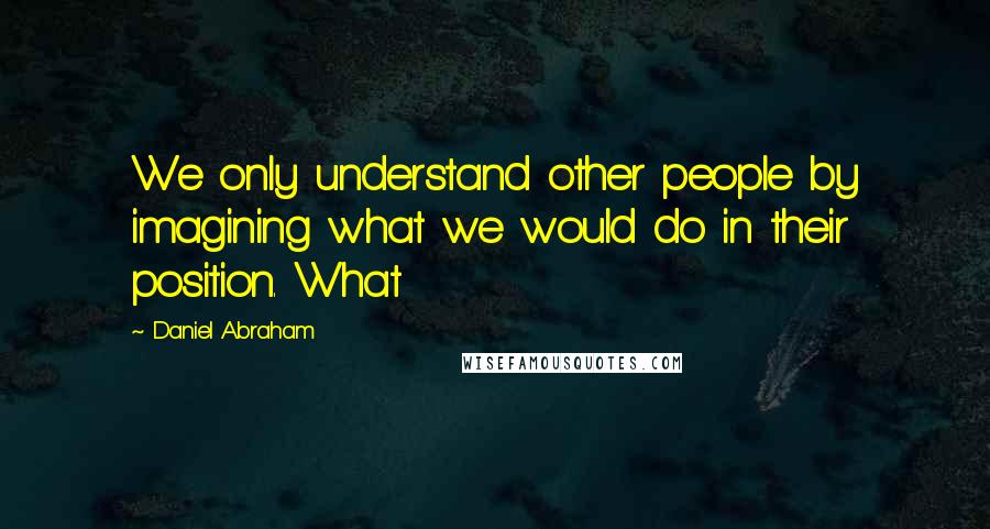 Daniel Abraham Quotes: We only understand other people by imagining what we would do in their position. What