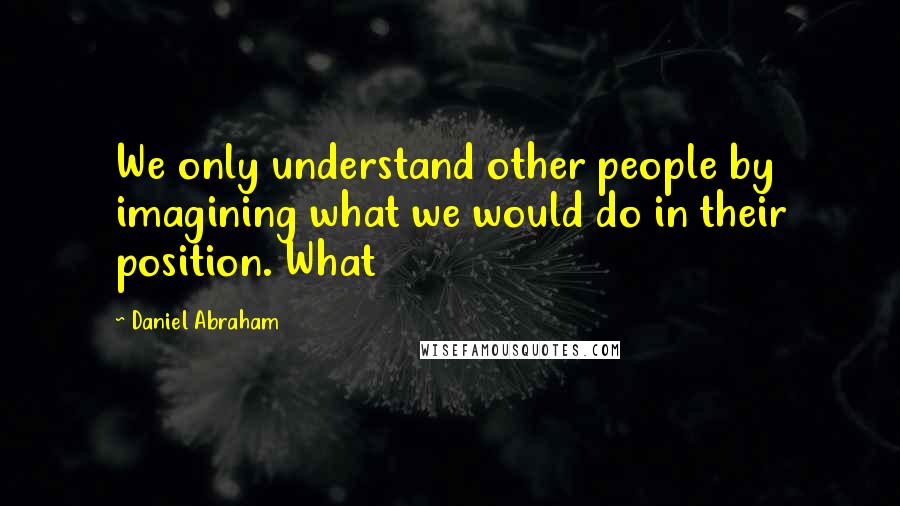 Daniel Abraham Quotes: We only understand other people by imagining what we would do in their position. What