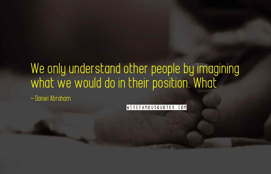 Daniel Abraham Quotes: We only understand other people by imagining what we would do in their position. What