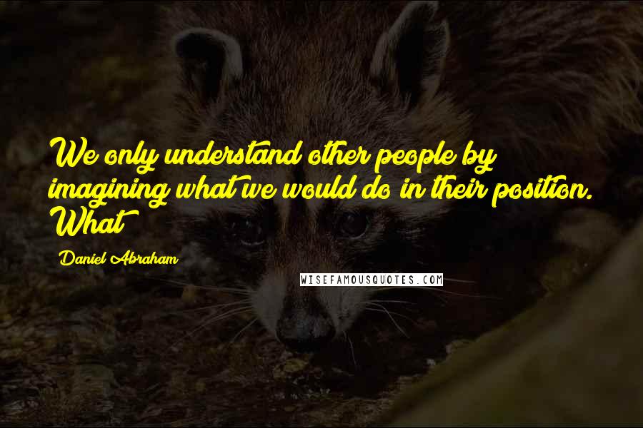 Daniel Abraham Quotes: We only understand other people by imagining what we would do in their position. What