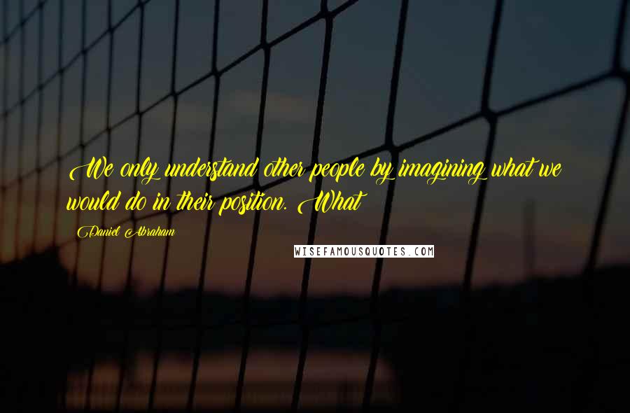 Daniel Abraham Quotes: We only understand other people by imagining what we would do in their position. What