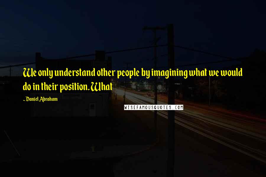 Daniel Abraham Quotes: We only understand other people by imagining what we would do in their position. What