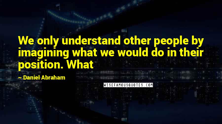 Daniel Abraham Quotes: We only understand other people by imagining what we would do in their position. What