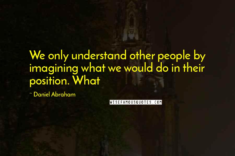 Daniel Abraham Quotes: We only understand other people by imagining what we would do in their position. What