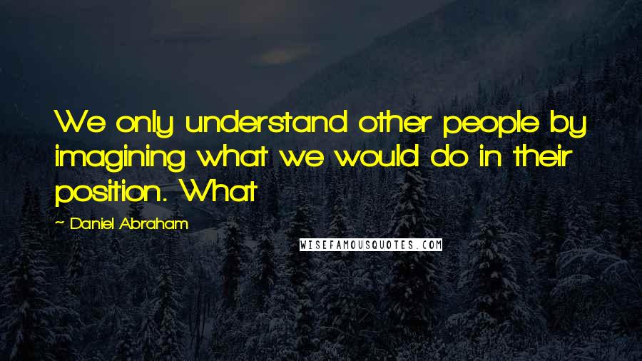 Daniel Abraham Quotes: We only understand other people by imagining what we would do in their position. What