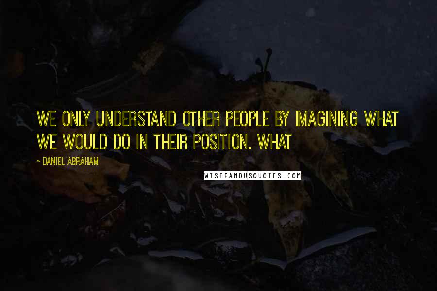 Daniel Abraham Quotes: We only understand other people by imagining what we would do in their position. What