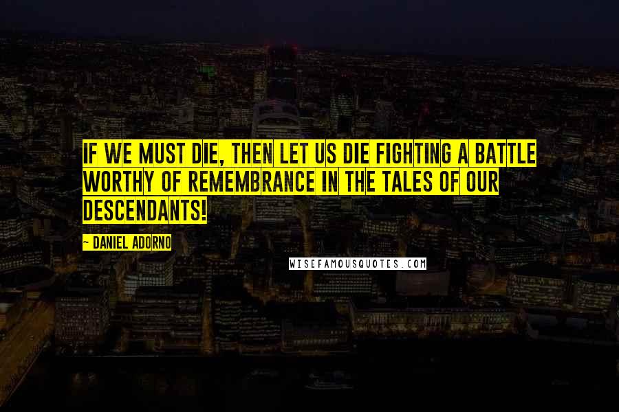 Daniel Adorno Quotes: If we must die, then let us die fighting a battle worthy of remembrance in the tales of our descendants!