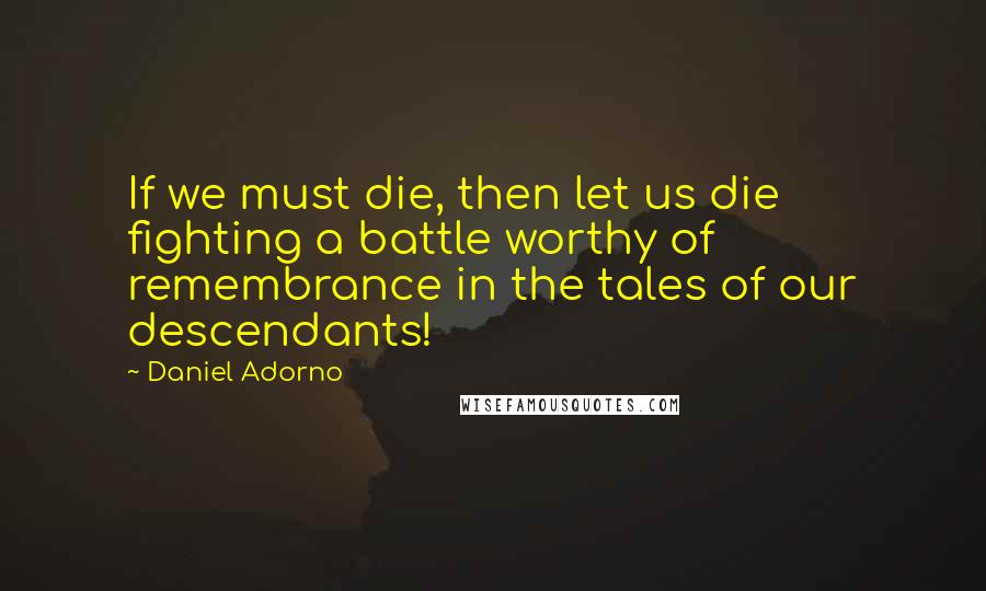 Daniel Adorno Quotes: If we must die, then let us die fighting a battle worthy of remembrance in the tales of our descendants!