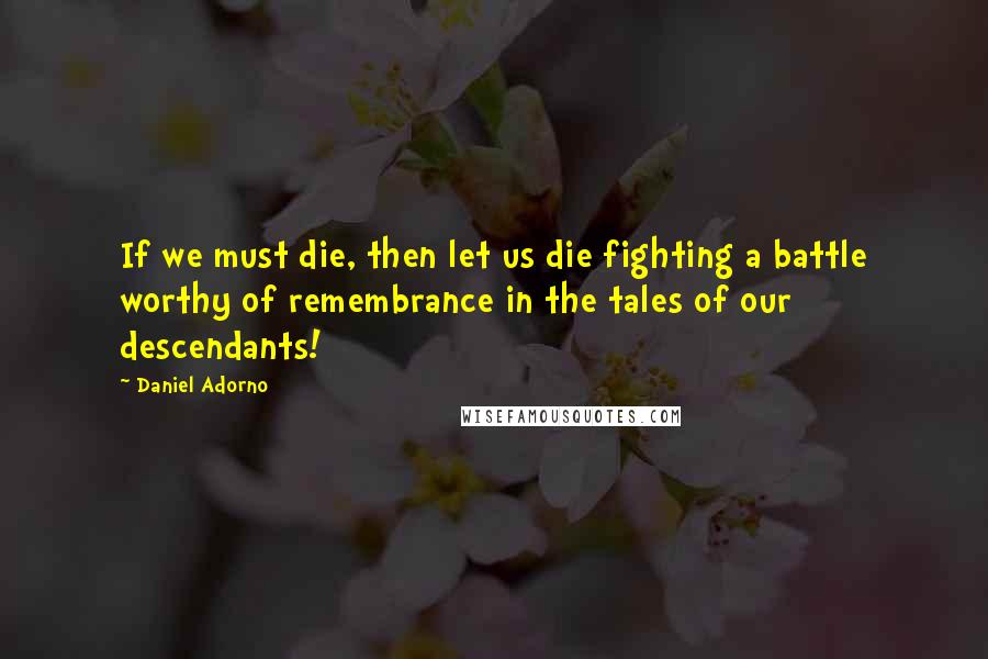 Daniel Adorno Quotes: If we must die, then let us die fighting a battle worthy of remembrance in the tales of our descendants!