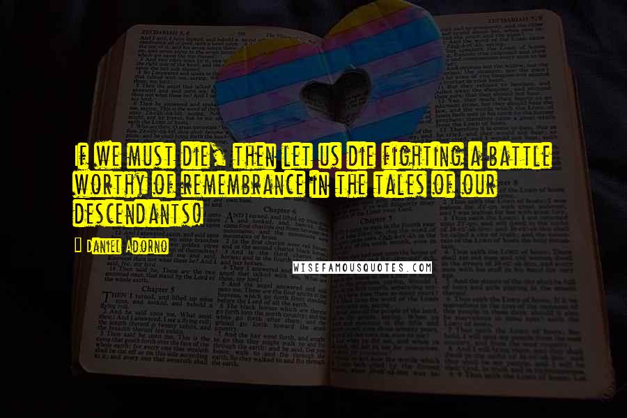 Daniel Adorno Quotes: If we must die, then let us die fighting a battle worthy of remembrance in the tales of our descendants!