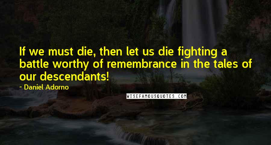 Daniel Adorno Quotes: If we must die, then let us die fighting a battle worthy of remembrance in the tales of our descendants!