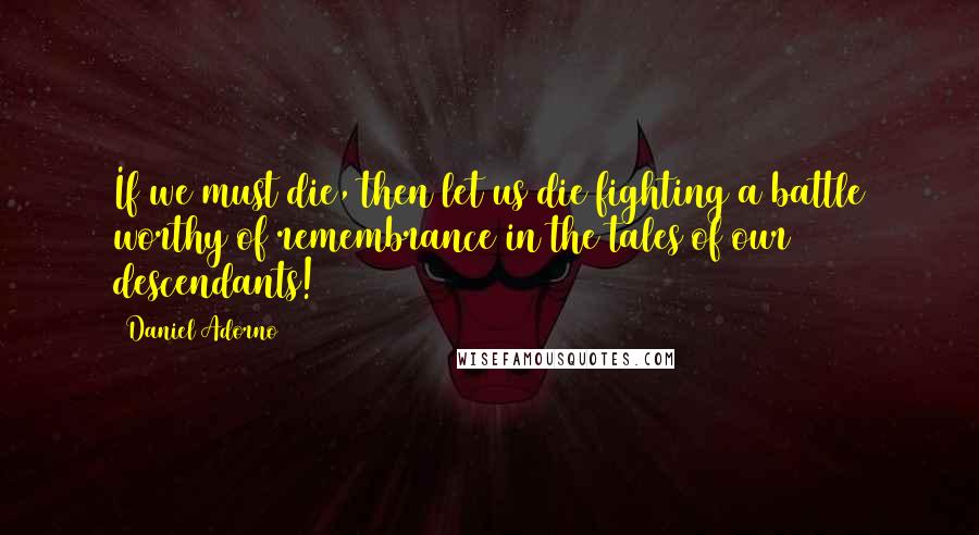 Daniel Adorno Quotes: If we must die, then let us die fighting a battle worthy of remembrance in the tales of our descendants!