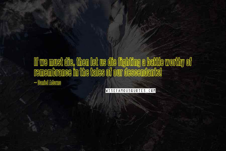 Daniel Adorno Quotes: If we must die, then let us die fighting a battle worthy of remembrance in the tales of our descendants!