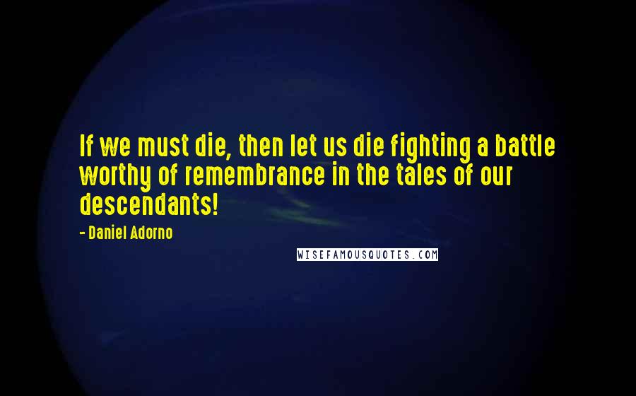 Daniel Adorno Quotes: If we must die, then let us die fighting a battle worthy of remembrance in the tales of our descendants!