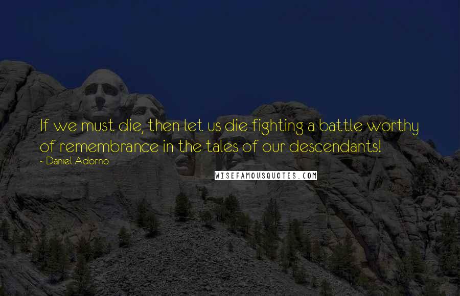 Daniel Adorno Quotes: If we must die, then let us die fighting a battle worthy of remembrance in the tales of our descendants!