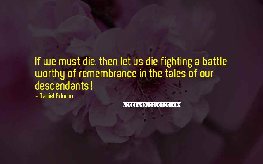 Daniel Adorno Quotes: If we must die, then let us die fighting a battle worthy of remembrance in the tales of our descendants!