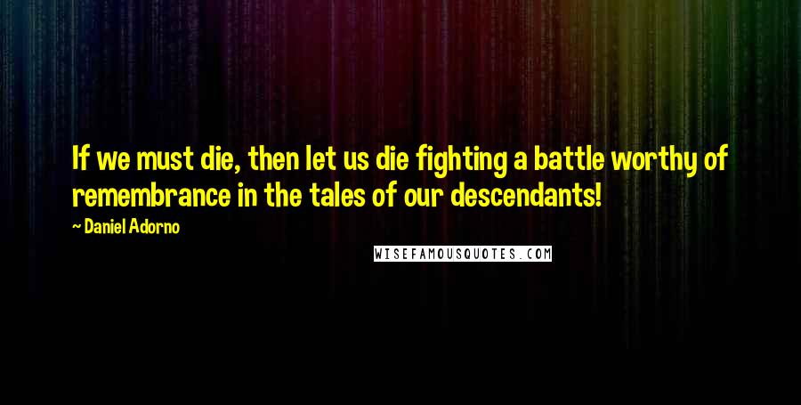 Daniel Adorno Quotes: If we must die, then let us die fighting a battle worthy of remembrance in the tales of our descendants!