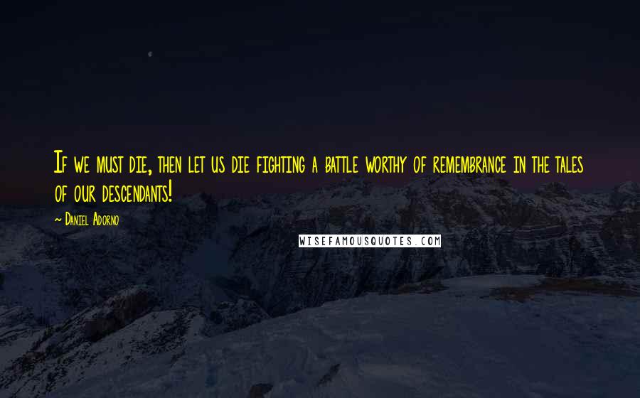 Daniel Adorno Quotes: If we must die, then let us die fighting a battle worthy of remembrance in the tales of our descendants!