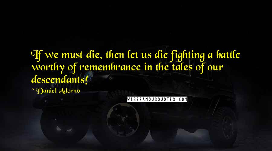 Daniel Adorno Quotes: If we must die, then let us die fighting a battle worthy of remembrance in the tales of our descendants!