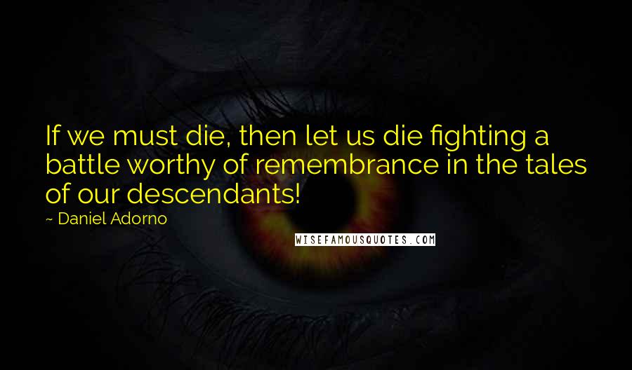 Daniel Adorno Quotes: If we must die, then let us die fighting a battle worthy of remembrance in the tales of our descendants!