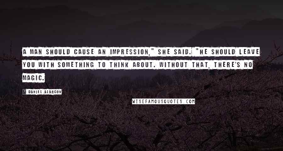 Daniel Alarcon Quotes: A man should cause an impression," she said. "He should leave you with something to think about. Without that, there's no magic.